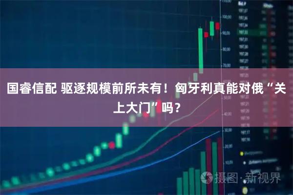 国睿信配 驱逐规模前所未有！匈牙利真能对俄“关上大门”吗？