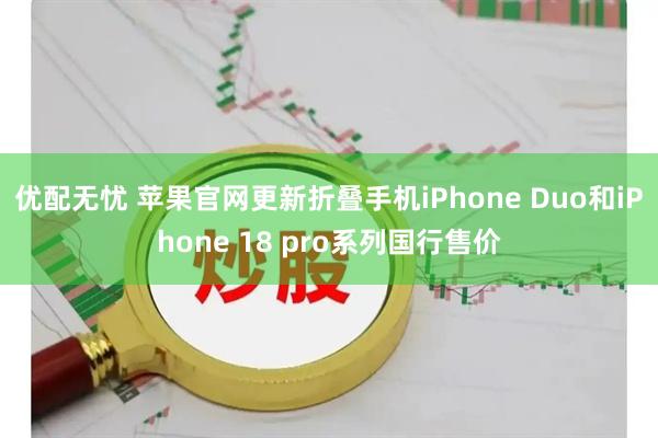 优配无忧 苹果官网更新折叠手机iPhone Duo和iPhone 18 pro系列国行售价