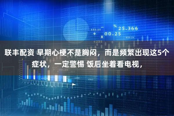 联丰配资 早期心梗不是胸闷，而是频繁出现这5个症状，一定警惕 饭后坐着看电视，