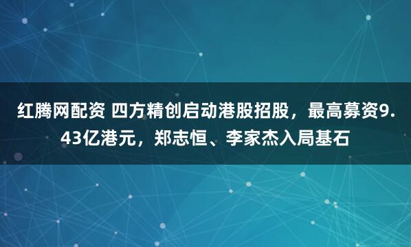 红腾网配资 四方精创启动港股招股，最高募资9.43亿港元，郑志恒、李家杰入局基石