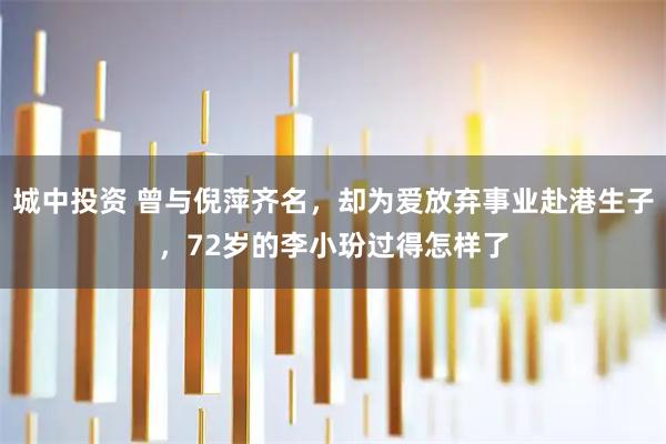 城中投资 曾与倪萍齐名，却为爱放弃事业赴港生子，72岁的李小玢过得怎样了