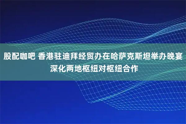 股配咖吧 香港驻迪拜经贸办在哈萨克斯坦举办晚宴 深化两地枢纽对枢纽合作