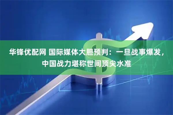 华锋优配网 国际媒体大胆预判：一旦战事爆发，中国战力堪称世间顶尖水准