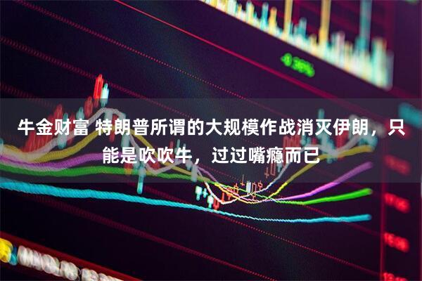 牛金财富 特朗普所谓的大规模作战消灭伊朗，只能是吹吹牛，过过嘴瘾而已