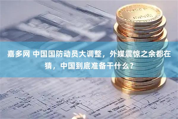 嘉多网 中国国防动员大调整，外媒震惊之余都在猜，中国到底准备干什么？