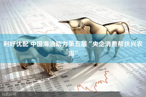 利好优配 中国海油助力第五届“央企消费帮扶兴农周”