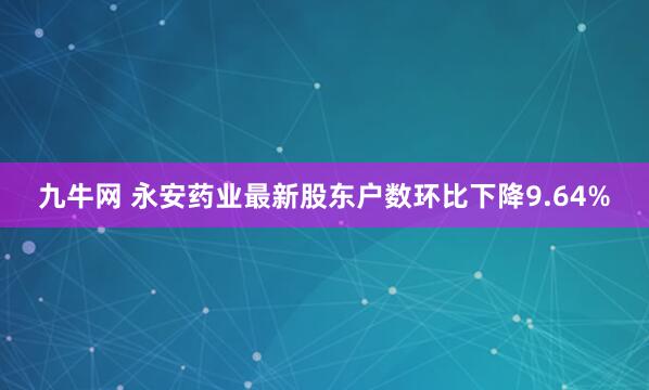 九牛网 永安药业最新股东户数环比下降9.64%