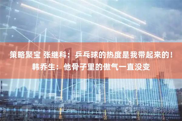 策略聚宝 张继科：乒乓球的热度是我带起来的！韩乔生：他骨子里的傲气一直没变