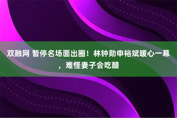 双融网 暂停名场面出圈！林钟勋申裕斌暖心一幕，难怪妻子会吃醋