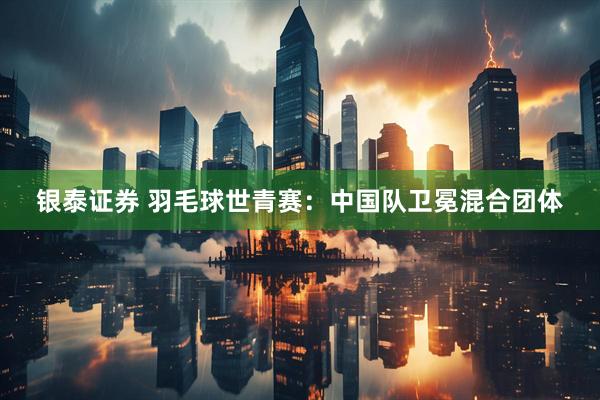 银泰证券 羽毛球世青赛:中国队卫冕混合团体