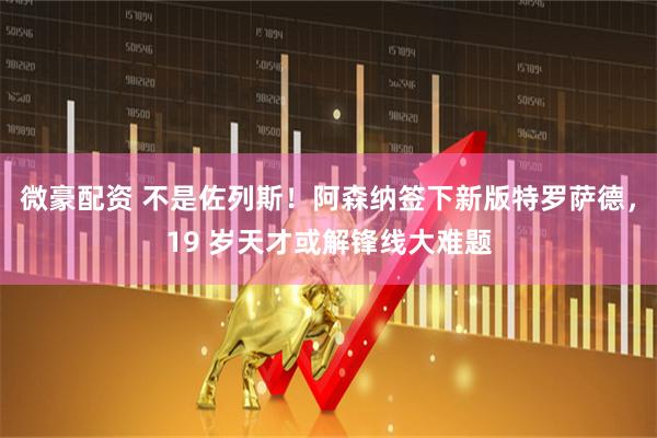 微豪配资 不是佐列斯!阿森纳签下新版特罗萨德,19 岁天才或解锋线大难题