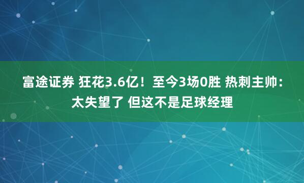富途证券 狂花3.6亿！至今3场0胜 热刺主帅：太失望了 但这不是足球经理