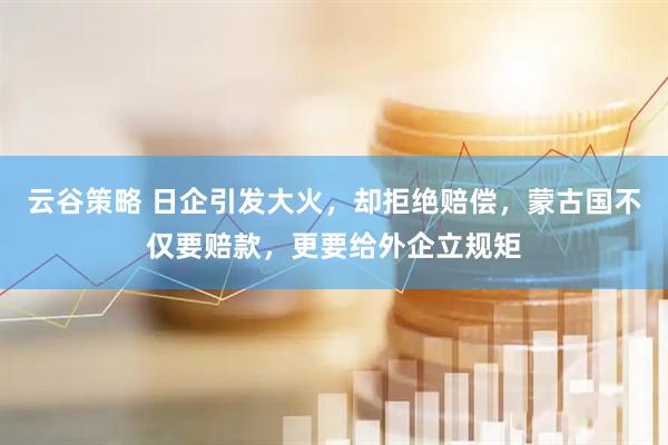 云谷策略 日企引发大火，却拒绝赔偿，蒙古国不仅要赔款，更要给外企立规矩