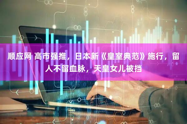 顺应网 高市强推,日本新《皇室典范》施行,留人不留血脉,天皇女儿被挡