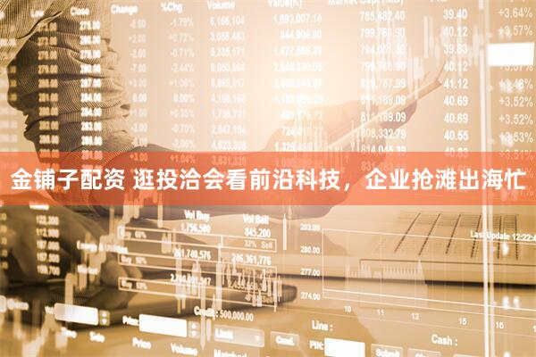 金铺子配资 逛投洽会看前沿科技，企业抢滩出海忙