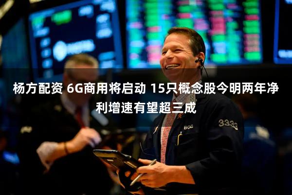 杨方配资 6G商用将启动 15只概念股今明两年净利增速有望超三成