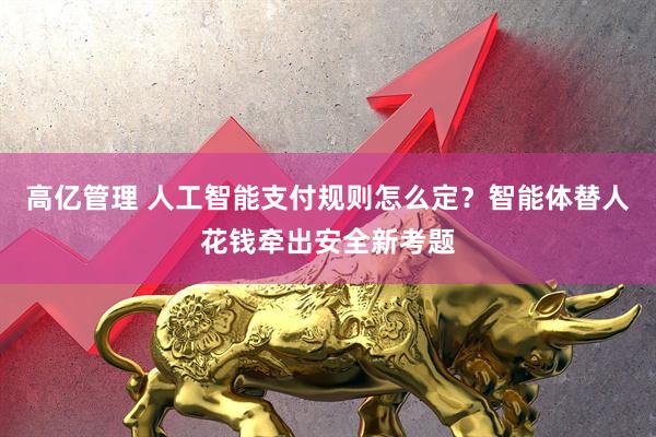 高亿管理 人工智能支付规则怎么定？智能体替人花钱牵出安全新考题