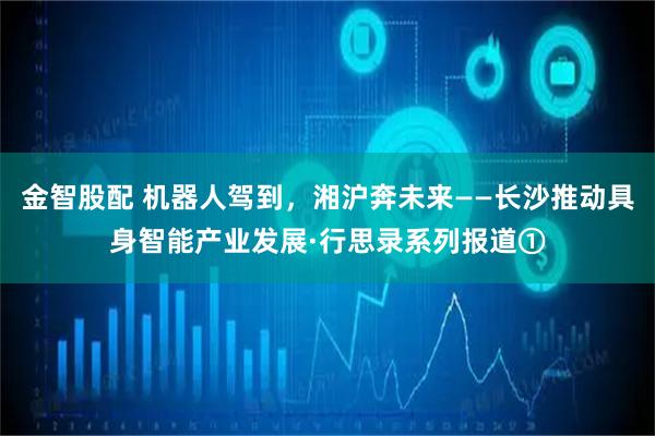 金智股配 机器人驾到，湘沪奔未来——长沙推动具身智能产业发展·行思录系列报道①