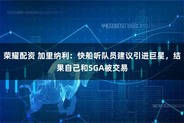 荣耀配资 加里纳利:快船听队员建议引进巨星,结果自己和SGA被交易