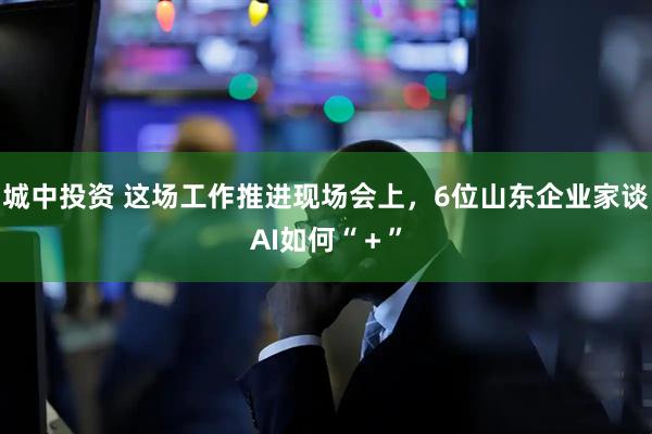 城中投资 这场工作推进现场会上，6位山东企业家谈AI如何“＋”