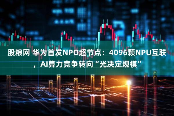 股粮网 华为首发NPO超节点：4096颗NPU互联，AI算力竞争转向“光决定规模”