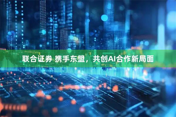 联合证券 携手东盟,共创AI合作新局面