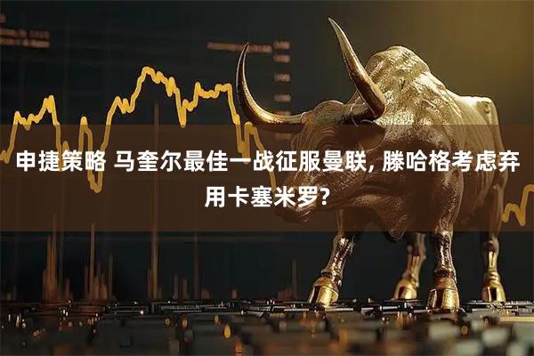 申捷策略 马奎尔最佳一战征服曼联, 滕哈格考虑弃用卡塞米罗?